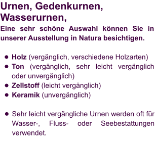 Urnen, Gedenkurnen, Wasserurnen,  Eine sehr schöne Auswahl können Sie in unserer Ausstellung in Natura besichtigen.  •	Holz (vergänglich, verschiedene Holzarten) •	Ton (vergänglich, sehr leicht vergänglich oder unvergänglich) •	Zellstoff (leicht vergänglich) •	Keramik (unvergänglich) •	Sehr leicht vergängliche Urnen werden oft für Wasser-, Fluss- oder Seebestattungen verwendet.